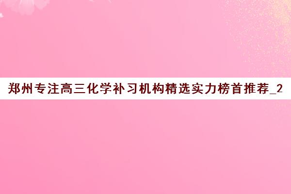 郑州专注高三化学补习机构精选实力榜首推荐_2024更新(今日/推荐)