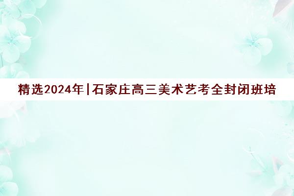 精选2024年|石家庄高三美术艺考全封闭班培训机构名单榜首一览表【十大精选高三美术艺考全封闭班机构】