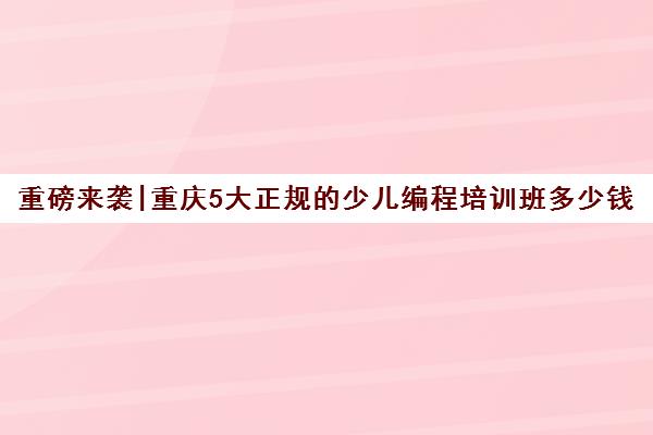 重磅来袭|重庆5大正规的少儿编程培训班多少钱人气推荐培训机构汇总