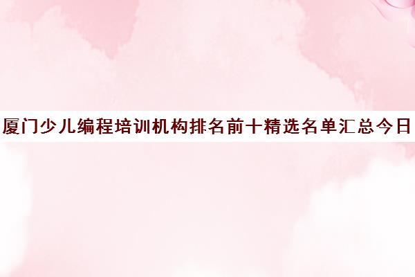 厦门少儿编程培训机构排名前十精选名单汇总今日盘点培训推荐哪家〔排名一览〕