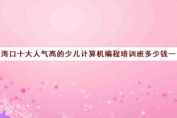 海口十大人气高的少儿计算机编程培训班多少钱一小时培训机构名单出炉【强烈推荐】