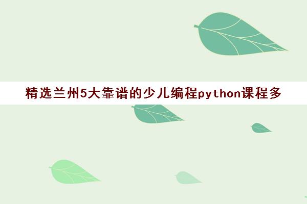 精选兰州5大靠谱的少儿编程python课程多少学费机构实力排名〔排名一览〕