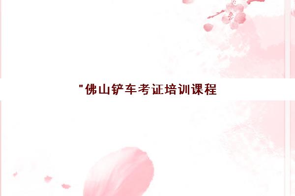 佛山铲车考证培训课程 - 专业技能提升与实操经验