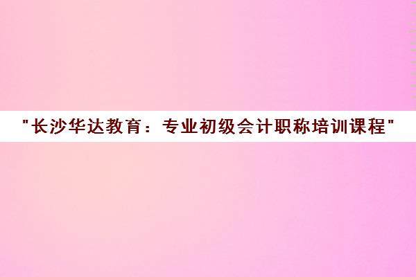 长沙华达教育：专业初级会计职称培训课程