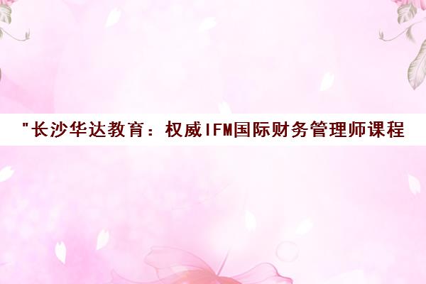 长沙华达教育：权威IFM国际财务管理师课程培训