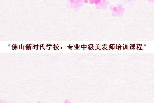 佛山新时代学校：专业中级美发师培训课程