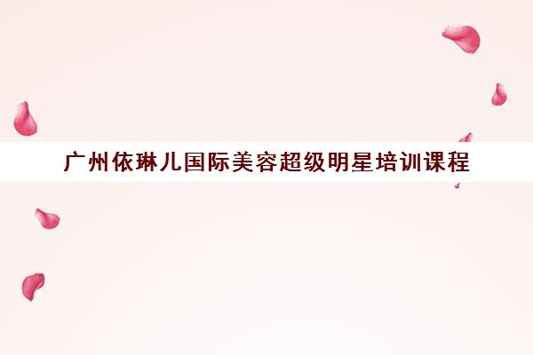 广州依琳儿国际美容超级明星培训课程 - 荔湾区专业美容美发化妆美甲培训