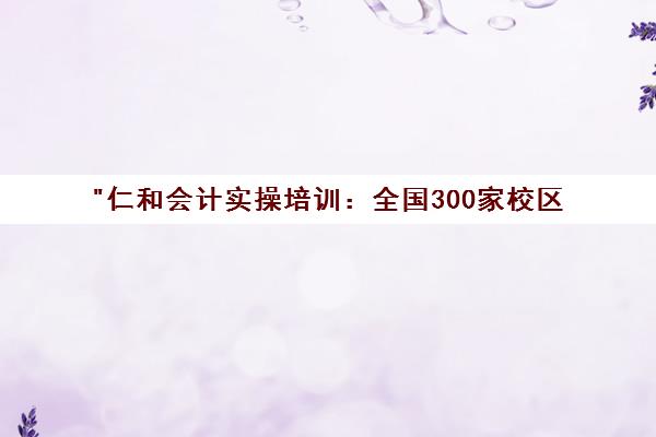 仁和会计实操培训：全国300家校区，实战教学，零基础转行优选