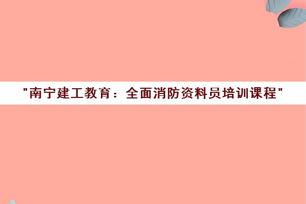 南宁建工教育：全面消防资料员培训课程
