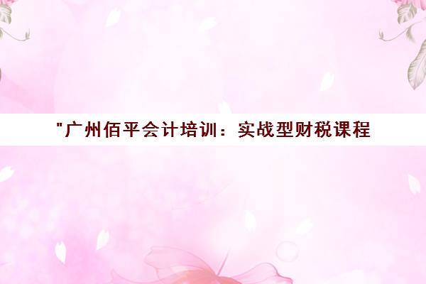 广州佰平会计培训：实战型财税课程，提升就业竞争力
