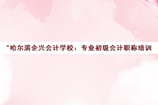 哈尔滨企兴会计学校：专业初级会计职称培训，助力职场晋升与能力提升