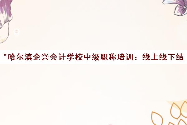 哈尔滨企兴会计学校中级职称培训：线上线下结合，名师指导，高效备考