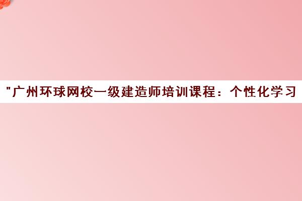 广州环球网校一级建造师培训课程：个性化学习与专业辅导