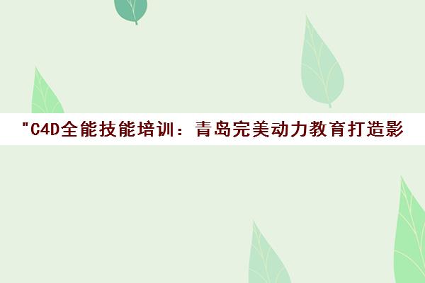 C4D全能技能培训：青岛完美动力教育打造影视特效与包装剪辑专家