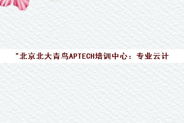 北京北大青鸟APTECH培训中心：专业云计算课程与就业服务