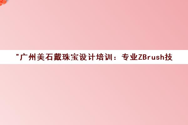 广州美石戴珠宝设计培训：专业ZBrush技能提升课程