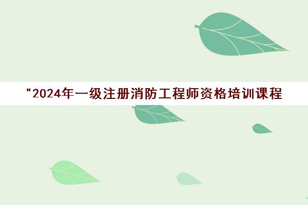2024年一级注册消防工程师资格培训课程 - 专业辅导与职业规划