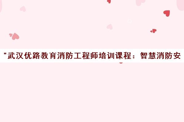 武汉优路教育消防工程师培训课程：智慧消防安全管理与实操技能提升