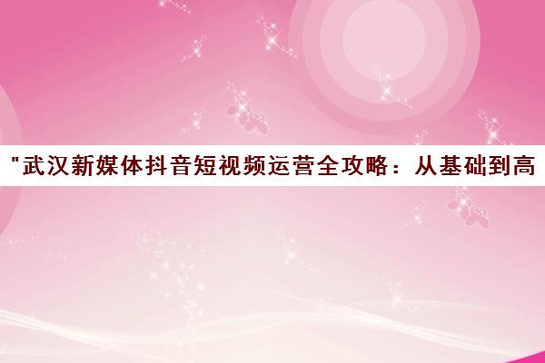 武汉新媒体抖音短视频运营全攻略：从基础到高级技能培训课程