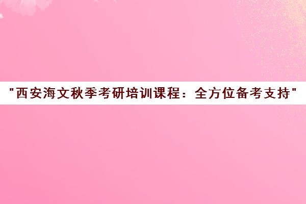 西安海文秋季考研培训课程：全方位备考支持