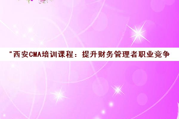 西安CMA培训课程：提升财务管理者职业竞争力与实战技能