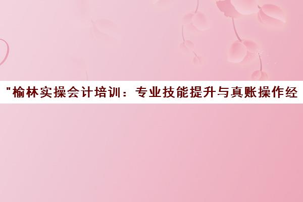 榆林实操会计培训：专业技能提升与真账操作经验