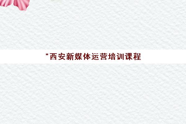 西安新媒体运营培训课程 - 专业实战项目指导与就业内推