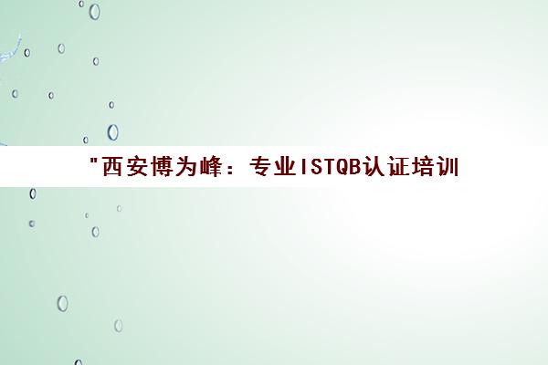 西安博为峰：专业ISTQB认证培训，助力软件测试职业发展