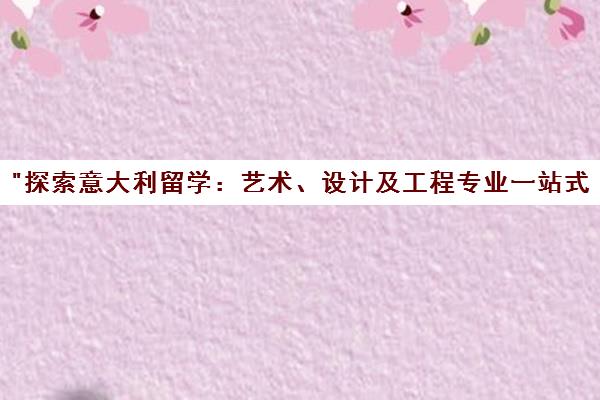 探索意大利留学：艺术、设计及工程专业一站式申请服务