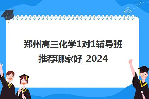 郑州高三化学1对1辅导班推荐哪家好_2024[精选/推荐]