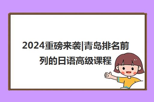 2024重磅来袭|青岛排名前列的日语高级课程培训机构排名更新一览名单【新排名公布】