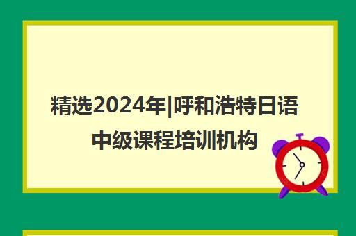 精选2024年|呼和浩特日语中级课程培训机构名单榜首一览表【十大精选日语中级课程机构】