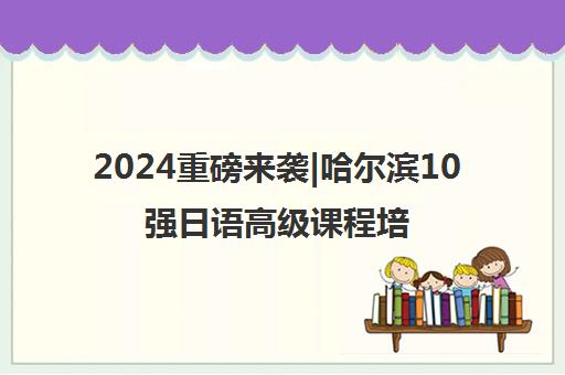 2024重磅来袭|哈尔滨10强日语高级课程培训机构排名更新一览名单【新排名公布】