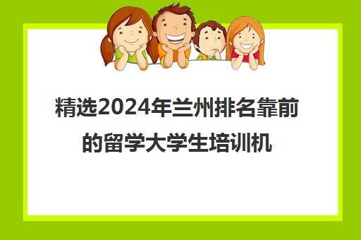 精选2024年兰州排名靠前的留学大学生培训机构本地实力排名一览表〔精选机构一览〕