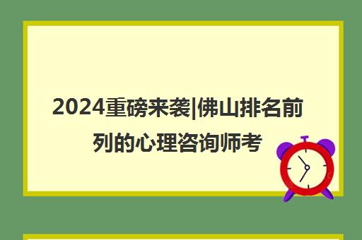 2024重磅来袭|佛山排名前列的心理咨询师考试培训条件培训机构名单榜首一览_2024必看指南