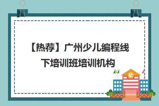 【热荐】广州少儿编程线下培训班培训机构(十强排名推荐)〔精选机构一览〕