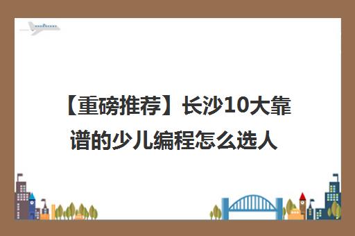 【重磅推荐】长沙10大靠谱的少儿编程怎么选人气推荐培训机构汇总