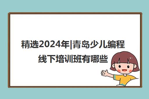 精选2024年|青岛少儿编程线下培训班有哪些培训机构名单榜首一览表【十大精选少儿编程线下培训班有哪些机构】