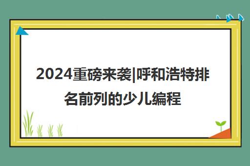 2024重磅来袭|呼和浩特排名前列的少儿编程线下课程收费标准培训机构排名更新一览名单【新排名公布】