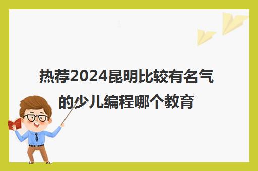 热荐2024昆明比较有名气的少儿编程哪个教育平台比较好培训机构名单榜首一览_2024必看指南