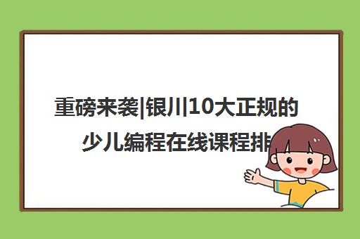重磅来袭|银川10大正规的少儿编程在线课程排名前十口碑推荐培训机构汇总
