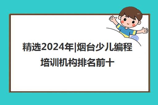 精选2024年|烟台少儿编程培训机构排名前十培训机构名单榜首一览表【十大精选少儿编程培训机构排名前十机构】