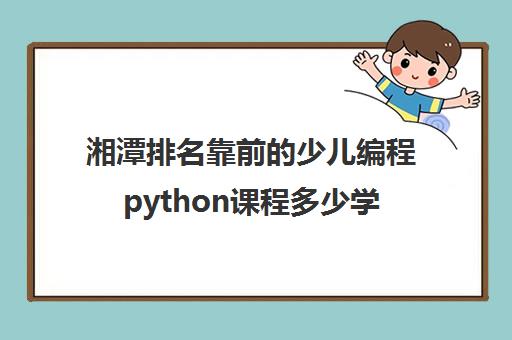湘潭排名靠前的少儿编程python课程多少学费精选名单培训机构汇总