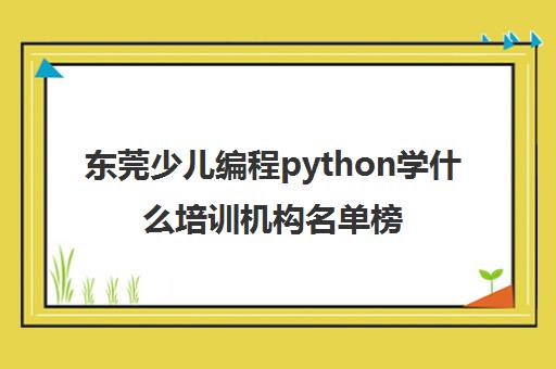 东莞少儿编程python学什么培训机构名单榜首一览【十大精选少儿编程python学什么机构】