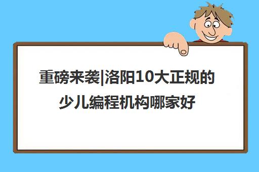 重磅来袭|洛阳10大正规的少儿编程机构哪家好口碑推荐培训机构汇总