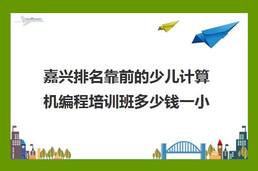 嘉兴排名靠前的少儿计算机编程培训班多少钱一小时好评推荐培训机构出炉