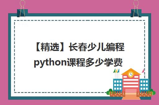 【精选】长春少儿编程python课程多少学费培训推荐哪家〔排名一览〕