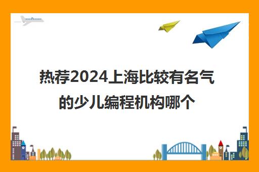 热荐2024上海比较有名气的少儿编程机构哪个好培训机构名单榜首一览_2024必看指南