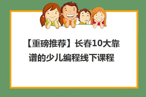 【重磅推荐】长春10大靠谱的少儿编程线下课程收费标准人气推荐培训机构汇总