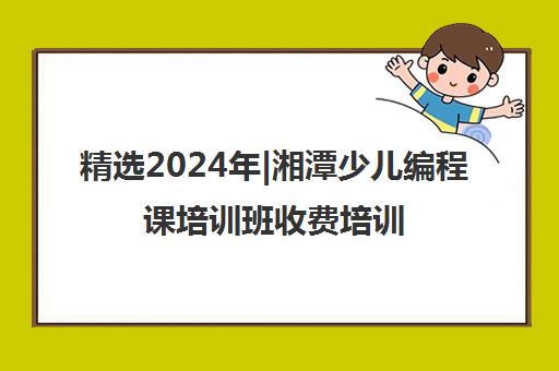 精选2024年|湘潭少儿编程课培训班收费培训机构名单榜首一览表【十大精选少儿编程课培训班收费机构】